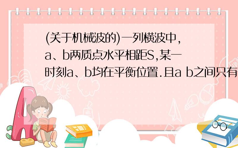 (关于机械波的)一列横波中,a、b两质点水平相距S,某一时刻a、b均在平衡位置.且a b之间只有一个波峰,从此时起再经过