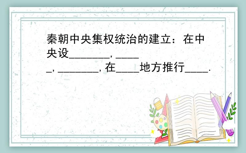 秦朝中央集权统治的建立：在中央设_______,_____,_______,在____地方推行____.