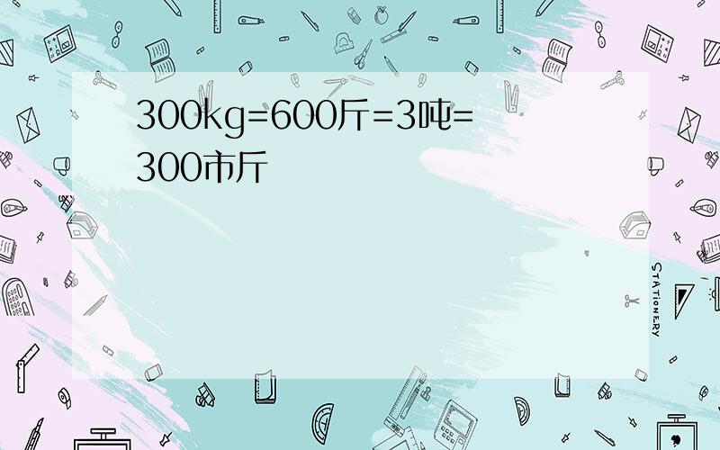 300kg=600斤=3吨=300市斤