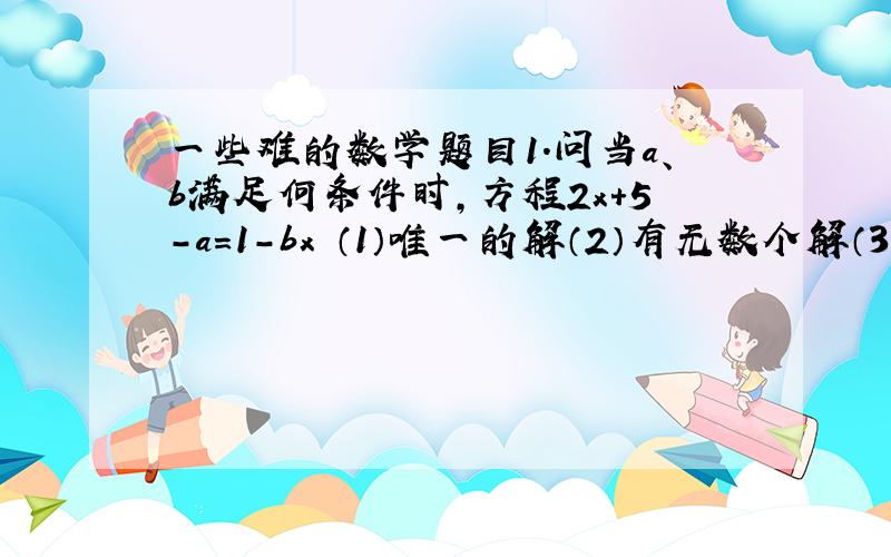 一些难的数学题目1.问当a、b满足何条件时,方程2x+5-a=1-bx （1）唯一的解（2）有无数个解（3）无解2.当m