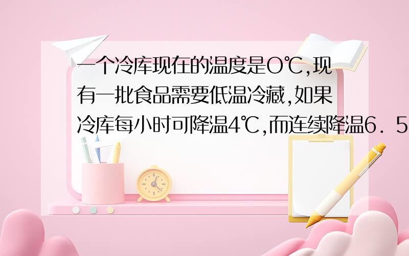 一个冷库现在的温度是O℃,现有一批食品需要低温冷藏,如果冷库每小时可降温4℃,而连续降温6．5小时后,方可达到所需冷藏温