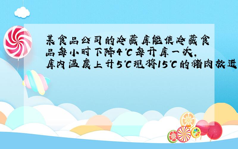 某食品公司的冷藏库能使冷藏食品每小时下降4℃每开库一次,库内温度上升5℃现将15℃的猪肉放进冷库,3小时后开一次库又隔2