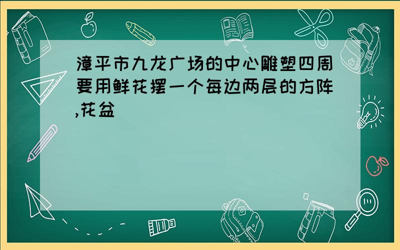 漳平市九龙广场的中心雕塑四周要用鲜花摆一个每边两层的方阵,花盆