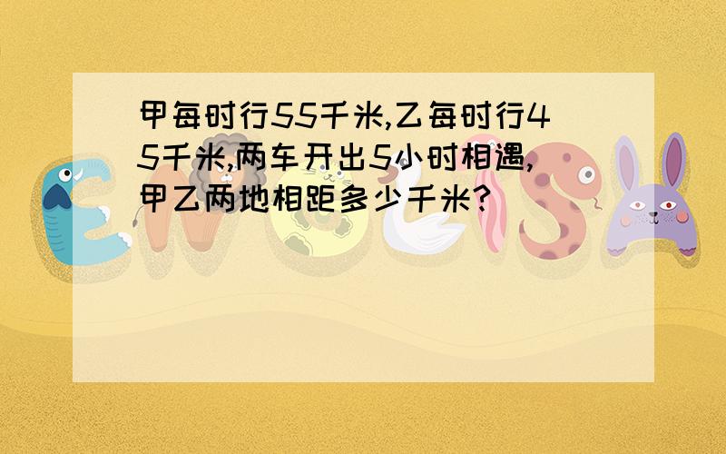 甲每时行55千米,乙每时行45千米,两车开出5小时相遇,甲乙两地相距多少千米?