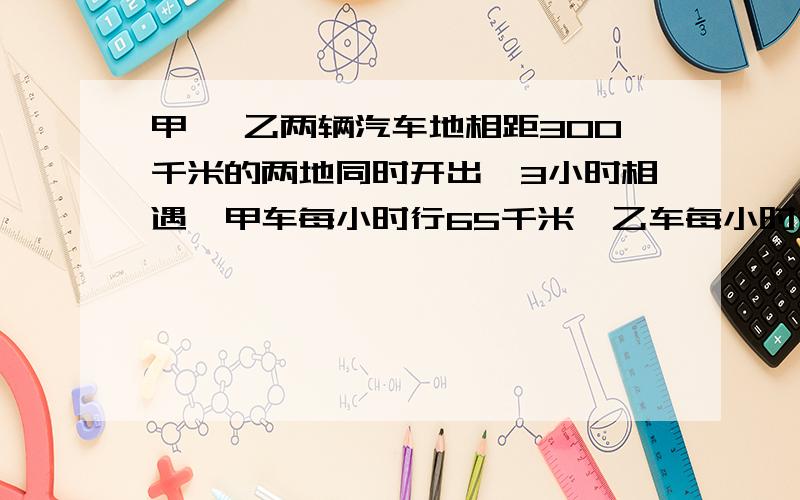 甲、 乙两辆汽车地相距300千米的两地同时开出,3小时相遇,甲车每小时行65千米,乙车每小时行多少千米?