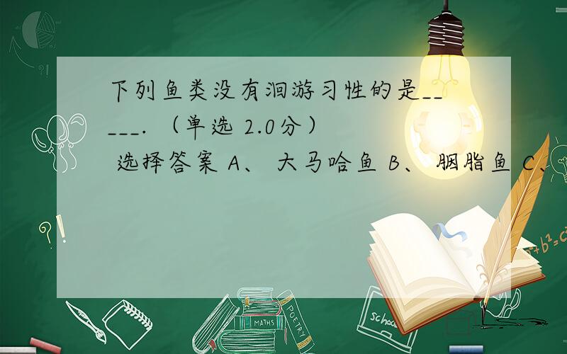 下列鱼类没有洄游习性的是_____. （单选 2.0分） 选择答案 A、 大马哈鱼 B、 胭脂鱼 C、 日本鳗鲡 D、