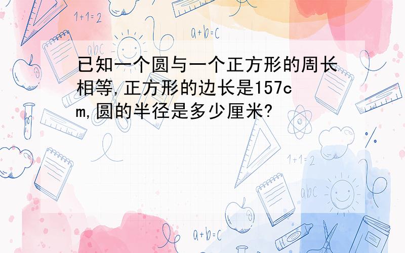 已知一个圆与一个正方形的周长相等,正方形的边长是157cm,圆的半径是多少厘米?