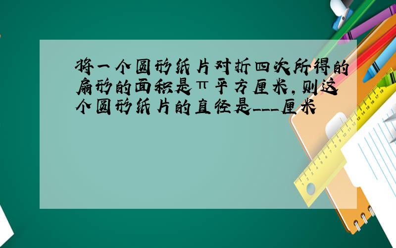 将一个圆形纸片对折四次所得的扇形的面积是π平方厘米,则这个圆形纸片的直径是___厘米