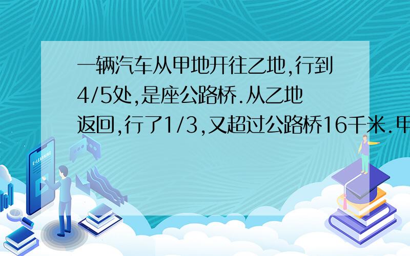 一辆汽车从甲地开往乙地,行到4/5处,是座公路桥.从乙地返回,行了1/3,又超过公路桥16千米.甲乙相距