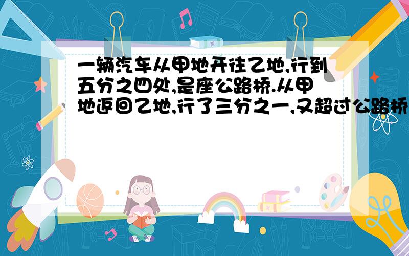 一辆汽车从甲地开往乙地,行到五分之四处,是座公路桥.从甲地返回乙地,行了三分之一,又超过公路桥16千