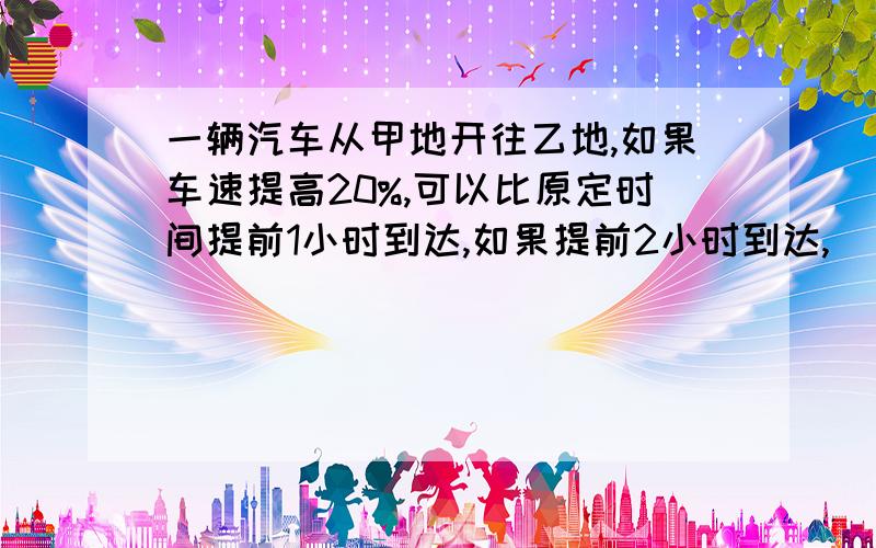 一辆汽车从甲地开往乙地,如果车速提高20%,可以比原定时间提前1小时到达,如果提前2小时到达,