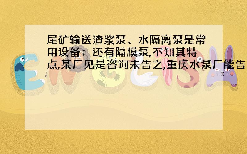 尾矿输送渣浆泵、水隔离泵是常用设备；还有隔膜泵,不知其特点,某厂见是咨询未告之,重庆水泵厂能告之否