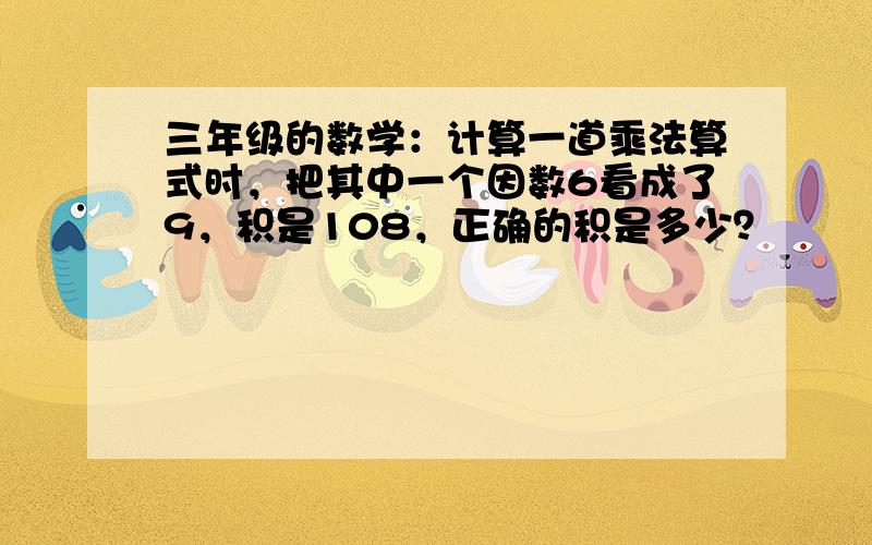 三年级的数学：计算一道乘法算式时，把其中一个因数6看成了9，积是108，正确的积是多少？