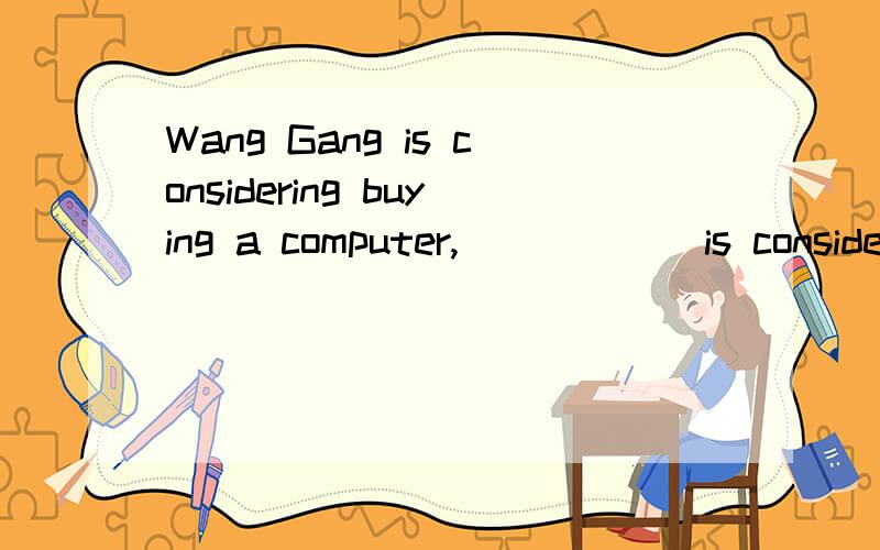 Wang Gang is considering buying a computer, _____ is conside