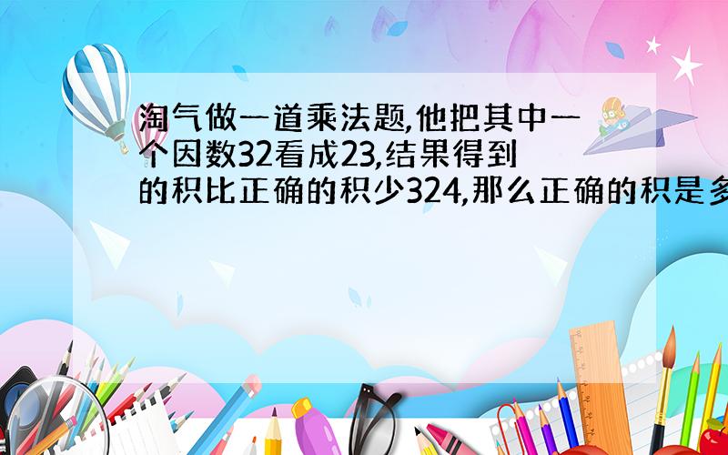 淘气做一道乘法题,他把其中一个因数32看成23,结果得到的积比正确的积少324,那么正确的积是多少?