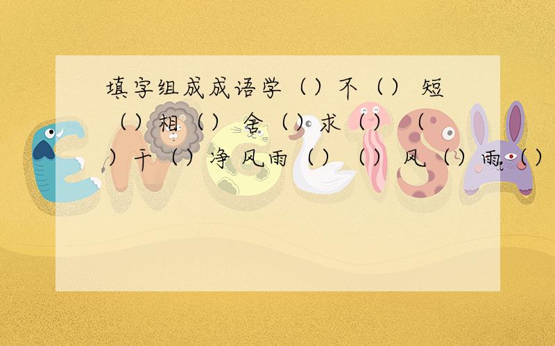 填字组成成语学（）不（） 短（）相（） 舍（）求（） （）干（）净 风雨（）（） 风（）雨（） 为（）作伥还要10个AB