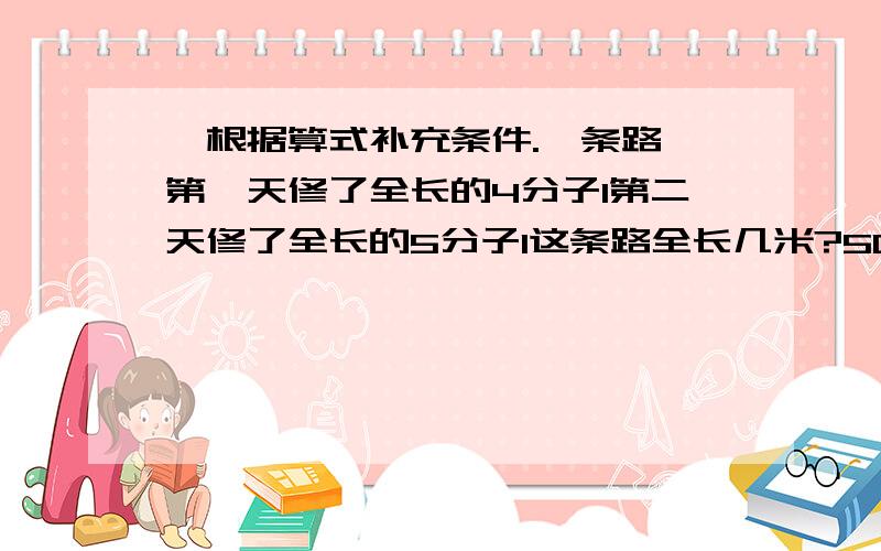 ,根据算式补充条件.一条路,第一天修了全长的4分子1第二天修了全长的5分子1这条路全长几米?500除以4...