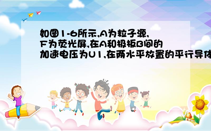 如图1-6所示,A为粒子源,F为荧光屏,在A和极板B间的加速电压为U1,在两水平放置的平行导体板C、D间加油偏转电压U2