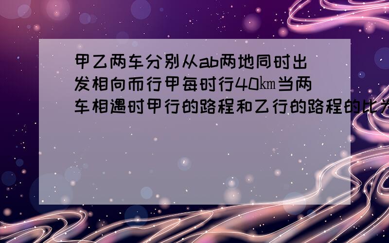 甲乙两车分别从ab两地同时出发相向而行甲每时行40㎞当两车相遇时甲行的路程和乙行的路程的比为8:7相遇后两