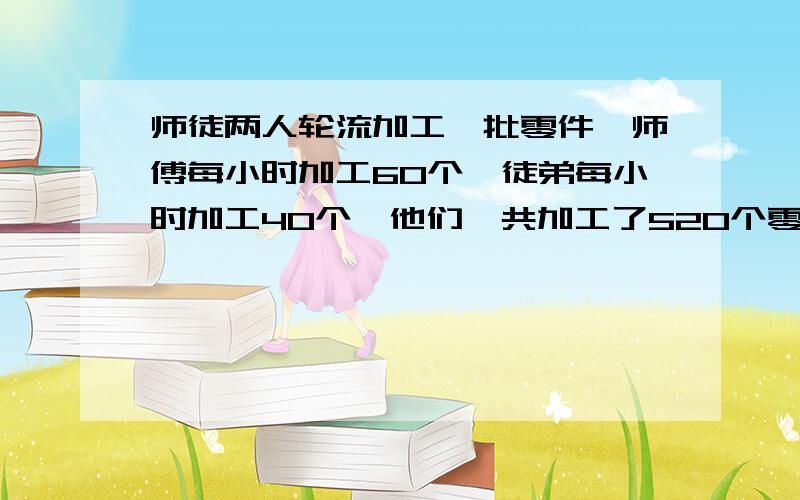 师徒两人轮流加工一批零件,师傅每小时加工60个,徒弟每小时加工40个,他们一共加工了520个零件