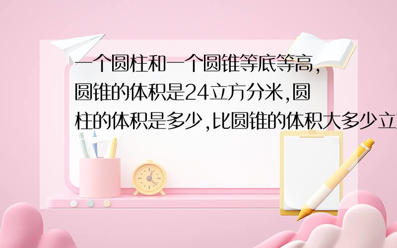 一个圆柱和一个圆锥等底等高,圆锥的体积是24立方分米,圆柱的体积是多少,比圆锥的体积大多少立方厘米