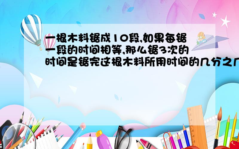 一根木料锯成10段,如果每锯一段的时间相等,那么锯3次的时间是锯完这根木料所用时间的几分之几?、