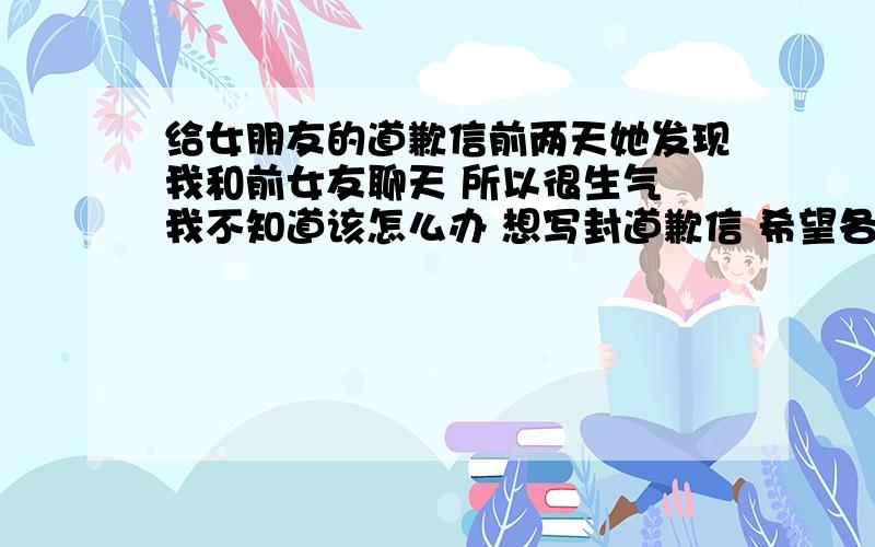 给女朋友的道歉信前两天她发现我和前女友聊天 所以很生气 我不知道该怎么办 想写封道歉信 希望各位能出点 这可是救命的