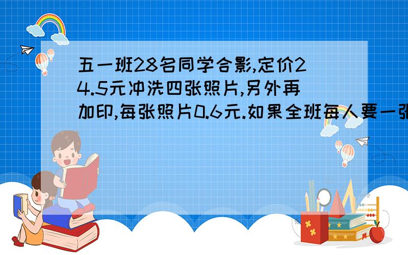 五一班28名同学合影,定价24.5元冲洗四张照片,另外再加印,每张照片0.6元.如果全班每人要一张,一共应付多少钱?要算