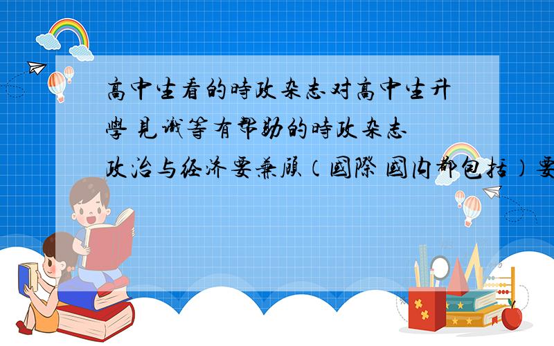 高中生看的时政杂志对高中生升学 见识等有帮助的时政杂志 政治与经济要兼顾（国际 国内都包括）要有深度 一定要有帮助 读者