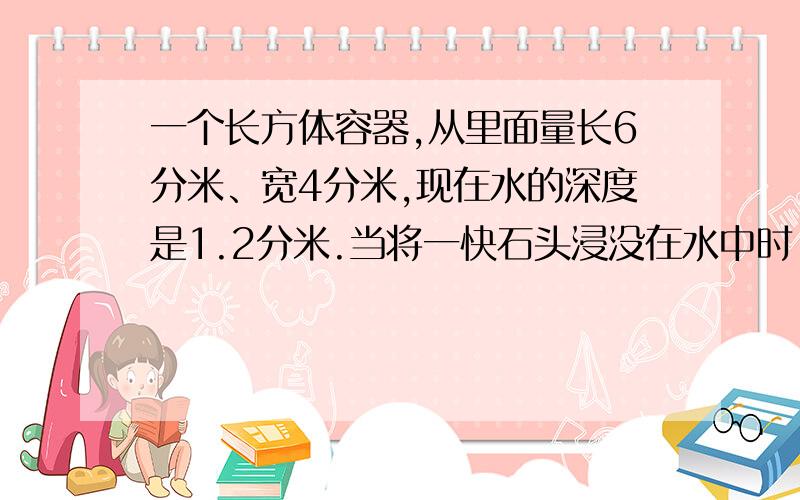 一个长方体容器,从里面量长6分米、宽4分米,现在水的深度是1.2分米.当将一快石头浸没在水中时,水的深度为1.这块石头的