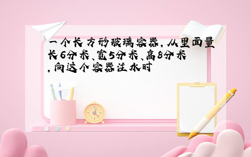 一个长方形玻璃容器,从里面量长6分米、宽5分米、高8分米,向这个容器注水时