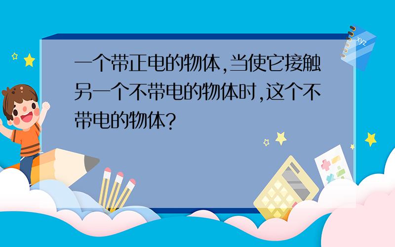 一个带正电的物体,当使它接触另一个不带电的物体时,这个不带电的物体?