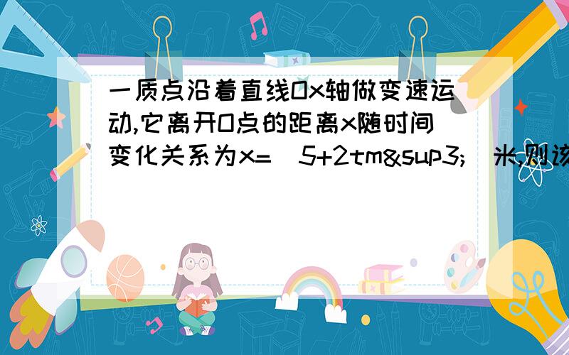 一质点沿着直线Ox轴做变速运动,它离开O点的距离x随时间变化关系为x=（5+2tm³）米,则该质点在t=0至t