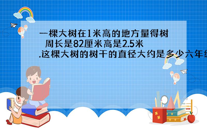 一棵大树在1米高的地方量得树旳周长是82厘米高是2.5米.这棵大树的树干的直径大约是多少六年级下册题第89页