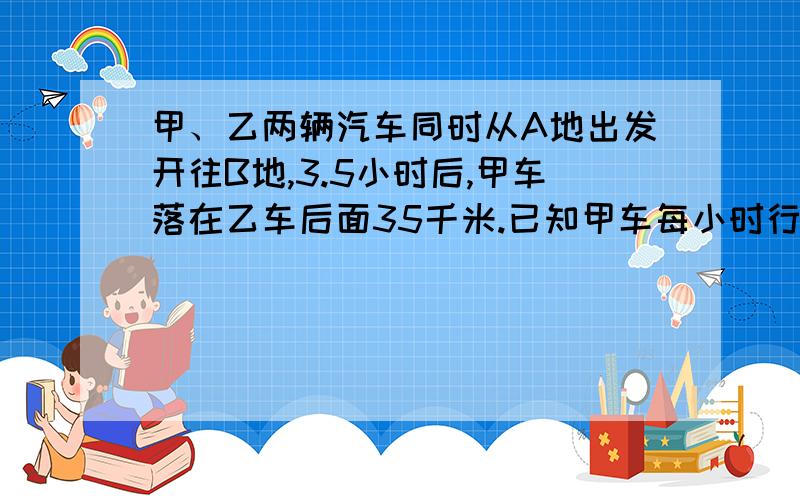 甲、乙两辆汽车同时从A地出发开往B地,3.5小时后,甲车落在乙车后面35千米.已知甲车每小时行62千米,已知乙车每小时行