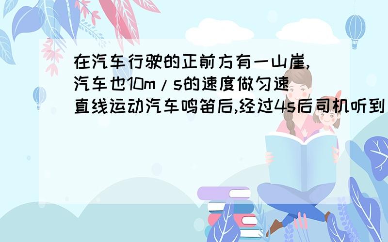 在汽车行驶的正前方有一山崖,汽车也10m/s的速度做匀速直线运动汽车鸣笛后,经过4s后司机听到了回声,求司机听到回声时,