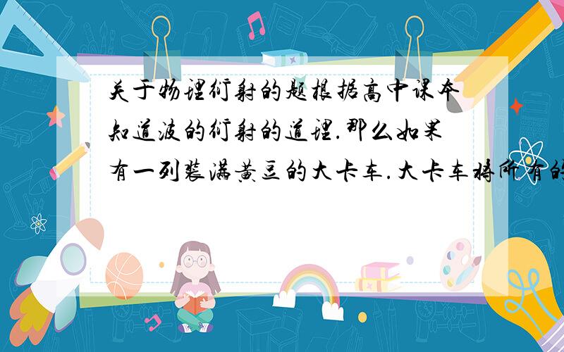 关于物理衍射的题根据高中课本知道波的衍射的道理.那么如果有一列装满黄豆的大卡车.大卡车将所有的黄豆豆倒在地上,地上有一个