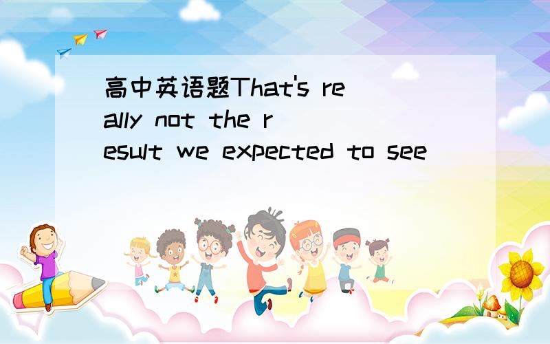 高中英语题That's really not the result we expected to see ______