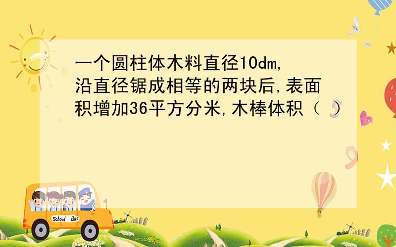 一个圆柱体木料直径10dm,沿直径锯成相等的两块后,表面积增加36平方分米,木棒体积（ ）