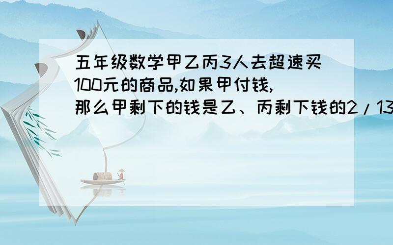 五年级数学甲乙丙3人去超速买100元的商品,如果甲付钱,那么甲剩下的钱是乙、丙剩下钱的2/13,如果乙付