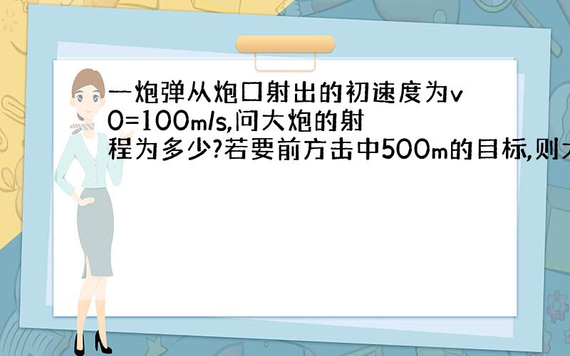 一炮弹从炮口射出的初速度为v0=100m/s,问大炮的射程为多少?若要前方击中500m的目标,则大炮的仰角为多少度