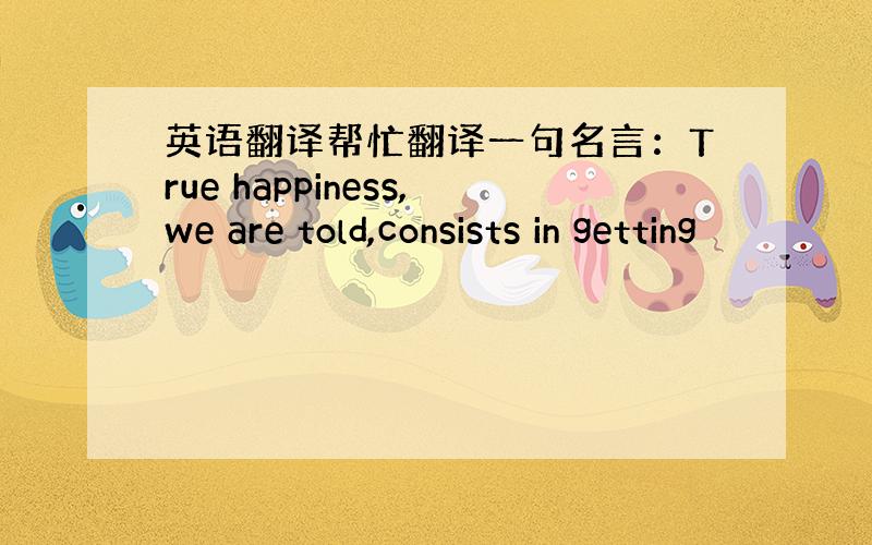 英语翻译帮忙翻译一句名言：True happiness,we are told,consists in getting