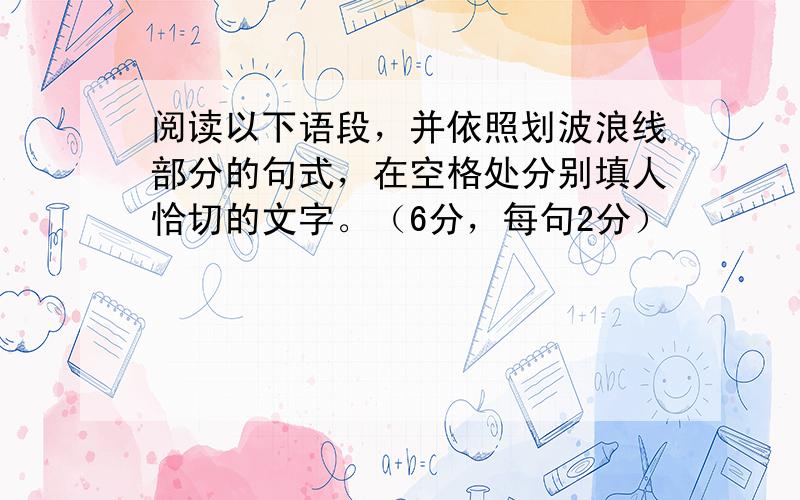 阅读以下语段，并依照划波浪线部分的句式，在空格处分别填人恰切的文字。（6分，每句2分）