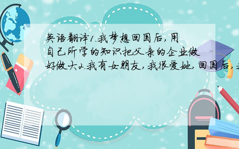 英语翻译1.我梦想回国后,用自己所学的知识把父亲的企业做好做大2.我有女朋友,我很爱她,回国后,我们就会结婚.