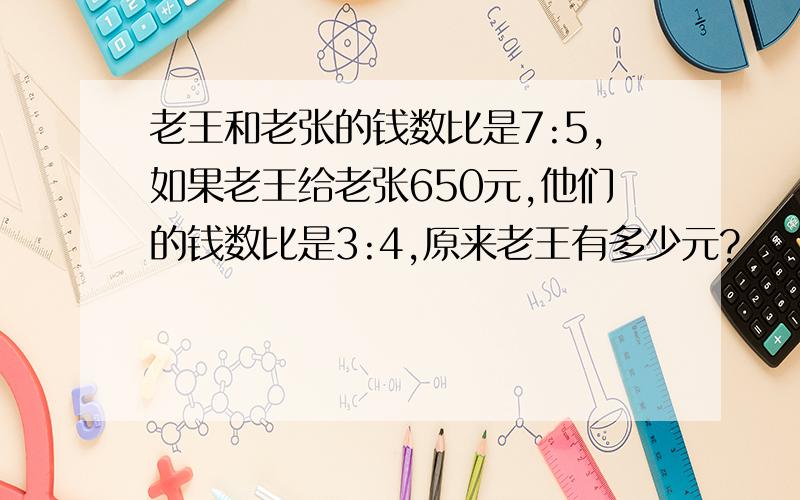 老王和老张的钱数比是7:5,如果老王给老张650元,他们的钱数比是3:4,原来老王有多少元?