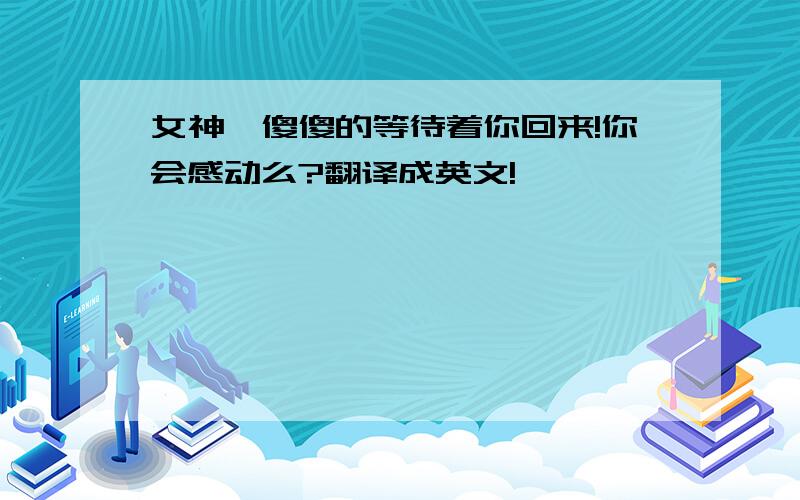 女神、傻傻的等待着你回来!你会感动么?翻译成英文!