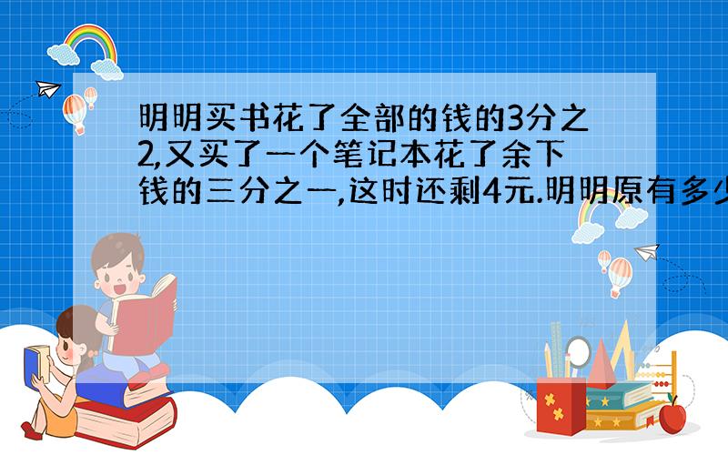 明明买书花了全部的钱的3分之2,又买了一个笔记本花了余下钱的三分之一,这时还剩4元.明明原有多少钱?