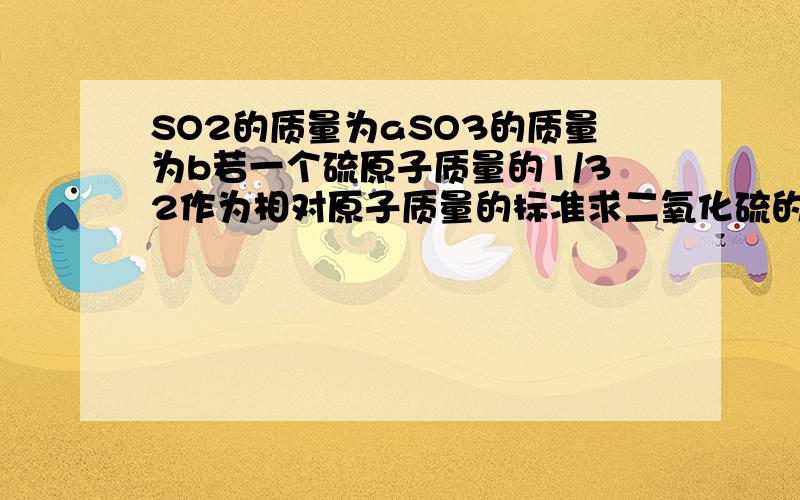 SO2的质量为aSO3的质量为b若一个硫原子质量的1/32作为相对原子质量的标准求二氧化硫的相对分子质量