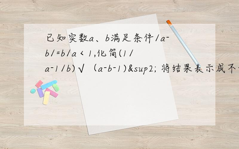 已知实数a、b满足条件/a-b/=b/a＜1,化简(1/a-1/b)√（a-b-1)² 将结果表示成不含有字母