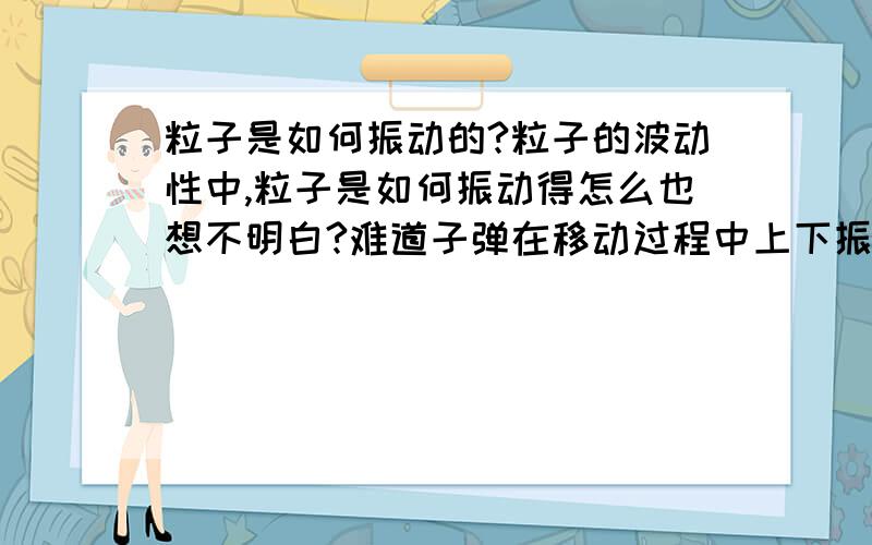 粒子是如何振动的?粒子的波动性中,粒子是如何振动得怎么也想不明白?难道子弹在移动过程中上下振动?粒子振动究竟是怎样振动的